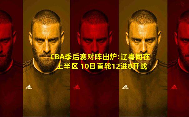 CBA季后赛对阵出炉:辽粤同在上半区 10日首轮12进8开战
